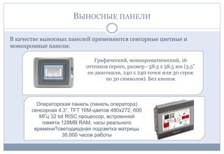 ВЫНОСНЫЕ ПАНЕЛИ
В качестве выносных панелей применяются сенсорные цветные и
монохромные панели:
Графический, монохроматический, 16
оттенков серого, размер - 58.5 x 58.5 мм (3.5"
по диагонали, 240 х 240 точек или 30 строк
по 30 символов). Без кнопок
Операторская панель (панель оператора)
сенсорная 4.3”, TFT 16M-цветов 480x272, 600
МГц 32 bit RISC процессор, встроенной
памяти 128MB RAM, часы реального
времени?светодиодная подсветка матрицы
30,000 часов работы
 