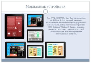 МОБИЛЬНЫЕ УСТРОЙСТВА
Для ПТК «КОНТАР» был Выпущен драйвер
на iRidium Script, который позволяет
пользователю в качестве системы управления
использовать любое мобильное устройство
(iOS, Android, Windows). Данное решение
позволяет не только управлять системой
автоматизации, но и вести учет всех
потребляемых ресурсов.
 