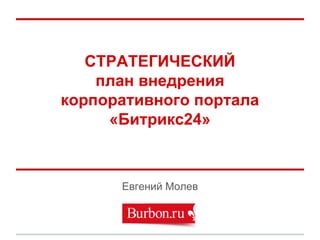СТРАТЕГИЧЕСКИЙ
план внедрения
корпоративного портала
«Битрикс24»
Евгений Молев
 