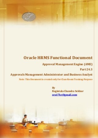 Absence Management
Regintala Chandra Sekhar Page 1 ora17hr@gmail.com
Oracle HRMS Functional Document
Approval Management Engine (AME)
Part 24.3
Approvals Management Administrator and Business Analyst
Note: This Document is created only for Class Room Training Purpose
By
Regintala Chandra Sekhar
ora17hr@gmail.com
 