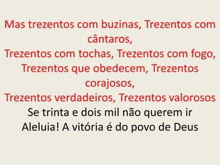 Mas trezentos com buzinas, Trezentos com
cântaros,
Trezentos com tochas, Trezentos com fogo,
Trezentos que obedecem, Trezentos
corajosos,
Trezentos verdadeiros, Trezentos valorosos
Se trinta e dois mil não querem ir
Aleluia! A vitória é do povo de Deus
 