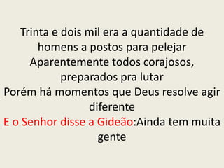 Trinta e dois mil era a quantidade de
homens a postos para pelejar
Aparentemente todos corajosos,
preparados pra lutar
Porém há momentos que Deus resolve agir
diferente
E o Senhor disse a Gideão:Ainda tem muita
gente
 