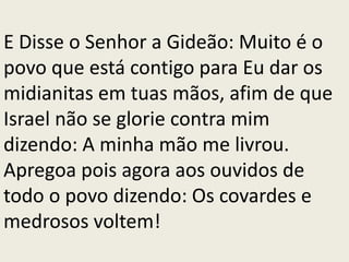 E Disse o Senhor a Gideão: Muito é o
povo que está contigo para Eu dar os
midianitas em tuas mãos, afim de que
Israel não se glorie contra mim
dizendo: A minha mão me livrou.
Apregoa pois agora aos ouvidos de
todo o povo dizendo: Os covardes e
medrosos voltem!
 