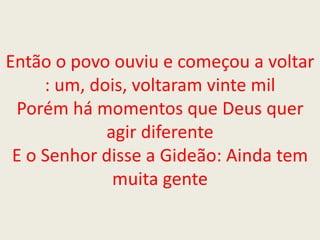 Então o povo ouviu e começou a voltar
: um, dois, voltaram vinte mil
Porém há momentos que Deus quer
agir diferente
E o Senhor disse a Gideão: Ainda tem
muita gente
 
