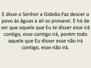 E disse o Senhor a Gideão:Faz descer o
povo às águas e ali os provarei. E há de
ser que aquele que Eu te disser esse irá
contigo, esse contigo irá, porém todo
aquele que Eu disser esse não irá
contigo, esse não irá.
 