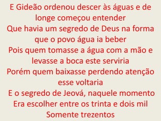 E Gideão ordenou descer às águas e de
longe começou entender
Que havia um segredo de Deus na forma
que o povo água ia beber
Pois quem tomasse a água com a mão e
levasse a boca este serviria
Porém quem baixasse perdendo atenção
esse voltaria
E o segredo de Jeová, naquele momento
Era escolher entre os trinta e dois mil
Somente trezentos
 