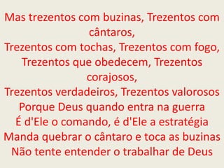 Mas trezentos com buzinas, Trezentos com
cântaros,
Trezentos com tochas, Trezentos com fogo,
Trezentos que obedecem, Trezentos
corajosos,
Trezentos verdadeiros, Trezentos valorosos
Porque Deus quando entra na guerra
É d'Ele o comando, é d'Ele a estratégia
Manda quebrar o cântaro e toca as buzinas
Não tente entender o trabalhar de Deus
 
