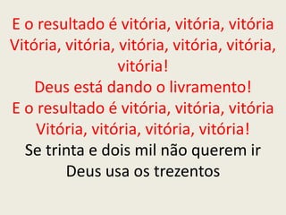E o resultado é vitória, vitória, vitória
Vitória, vitória, vitória, vitória, vitória,
vitória!
Deus está dando o livramento!
E o resultado é vitória, vitória, vitória
Vitória, vitória, vitória, vitória!
Se trinta e dois mil não querem ir
Deus usa os trezentos
 