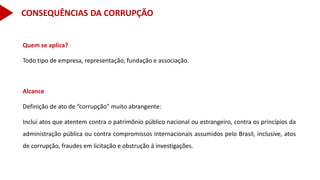 Quem se aplica?
Todo tipo de empresa, representação, fundação e associação.
Alcance
Definição de ato de “corrupção” muito abrangente:
Inclui atos que atentem contra o patrimônio público nacional ou estrangeiro, contra os princípios da
administração pública ou contra compromissos internacionais assumidos pelo Brasil, inclusive, atos
de corrupção, fraudes em licitação e obstrução á investigações.
CONSEQUÊNCIAS DA CORRUPÇÃO
 