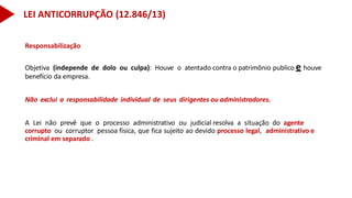 Responsabilização
Objetiva (independe de dolo ou culpa): Houve o atentado contra o patrimônio publico e houve
benefício da empresa.
Não exclui a responsabilidade individual de seus dirigentes ou administradores.
A Lei não prevê que o processo administrativo ou judicial resolva a situação do agente
corrupto ou corruptor pessoa física, que fica sujeito ao devido processo legal, administrativo e
criminal em separado .
LEI ANTICORRUPÇÃO (12.846/13)
 