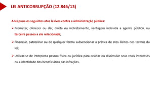 A lei pune os seguintes atos lesivos contra a administração pública:
Prometer, oferecer ou dar, direta ou indiretamente, vantagem indevida a agente público, ou
terceira pessoa a ele relacionada;
Financiar, patrocinar ou de qualquer forma subvencionar a prática de atos ilícitos nos termos da
lei;
Utilizar-se de interposta pessoa física ou jurídica para ocultar ou dissimular seus reais interesses
ou a identidade dos beneficiários das infrações.
LEI ANTICORRUPÇÃO (12.846/13)
 