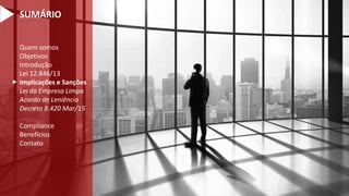 Quem somos
Objetivos
Introdução
Lei 12.846/13
Implicações e Sanções
Lei da Empresa Limpa
Acordo de Leniência
Decreto 8.420 Mar/15
Compliance
Benefícios
Contato

SUMÁRIO
 