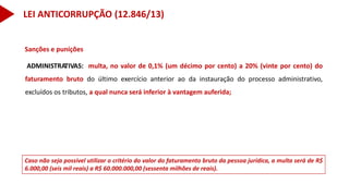 Caso não seja possível utilizar o critério do valor do faturamento bruto da pessoa jurídica, a multa será de R$
6.000,00 (seis mil reais) a R$ 60.000.000,00 (sessenta milhões de reais).
Sanções e punições
ADMINISTRATIVAS: multa, no valor de 0,1% (um décimo por cento) a 20% (vinte por cento) do
faturamento bruto do último exercício anterior ao da instauração do processo administrativo,
excluídos os tributos, a qual nunca será inferior à vantagem auferida;
LEI ANTICORRUPÇÃO (12.846/13)
 