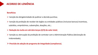 Benefícios
 Isenção da obrigatoriedade de publicar a decisão punitiva;
 Isenção da proibição de receber de órgãos ou entidades públicos (inclusive bancos) incentivos,
subsídios, empréstimos, subvenções, doações, etc.;
 Redução da multa em até dois terços (2/3) do valor total;
 Isenção ou atenuação da proibição de contratar com a Administração Pública (declaração de
inidoneidade);
 Previsão de adoção de programa de integridade (compliance).
ACORDO DE LENIÊNCIA
 