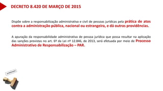 Dispõe sobre a responsabilização administrativa e civil de pessoas jurídicas pela prática de atos
contra a administração pública, nacional ou estrangeira, e dá outras providências.
A apuração da responsabilidade administrativa de pessoa jurídica que possa resultar na aplicação
das sanções previstas no art. 6º da Lei nº 12.846, de 2013, será efetuada por meio de Processo
Administrativo de Responsabilização – PAR.
DECRETO 8.420 DE MARÇO DE 2015
 