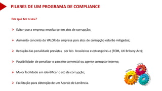 Por que ter o seu?
 Evitar que a empresa envolva-se em atos de corrupção;
 Aumento concreto do VALOR da empresa pois atos de corrupção estarão mitigados;
 Redução das penalidade previstas por leis brasileiras e estrangeiras e (FCPA, UK Bribery Act);
 Possibilidade de penalizar o parceiro comercial ou agente corruptor interno;
 Maior facilidade em identificar o ato de corrupção;
 Facilitação para obtenção de um Acordo de Leniência.
PILARES DE UM PROGRAMA DE COMPLIANCE
 