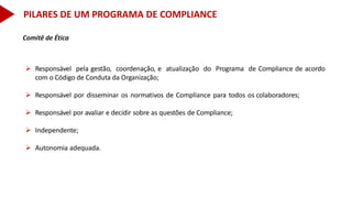 Comitê de Ética
 Responsável pela gestão, coordenação, e atualização do Programa de Compliance de acordo
com o Código de Conduta da Organização;
 Responsável por disseminar os normativos de Compliance para todos os colaboradores;
 Responsável por avaliar e decidir sobre as questões de Compliance;
 Independente;
 Autonomia adequada.
PILARES DE UM PROGRAMA DE COMPLIANCE
 
