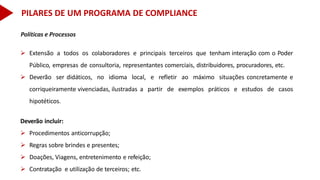 Políticas e Processos
 Extensão a todos os colaboradores e principais terceiros que tenham interação com o Poder
Público, empresas de consultoria, representantes comerciais, distribuidores, procuradores, etc.
 Deverão ser didáticos, no idioma local, e refletir ao máximo situações concretamente e
corriqueiramente vivenciadas, ilustradas a partir de exemplos práticos e estudos de casos
hipotéticos.
Deverão incluir:
 Procedimentos anticorrupção;
 Regras sobre brindes e presentes;
 Doações, Viagens, entretenimento e refeição;
 Contratação e utilização de terceiros; etc.
PILARES DE UM PROGRAMA DE COMPLIANCE
 