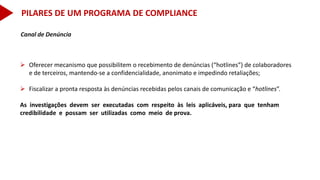 Canal de Denúncia
 Oferecer mecanismo que possibilitem o recebimento de denúncias (“hotlines”) de colaboradores
e de terceiros, mantendo-se a confidencialidade, anonimato e impedindo retaliações;
 Fiscalizar a pronta resposta às denúncias recebidas pelos canais de comunicação e “hotlines”.
As investigações devem ser executadas com respeito às leis aplicáveis, para que tenham
credibilidade e possam ser utilizadas como meio de prova.
PILARES DE UM PROGRAMA DE COMPLIANCE
 