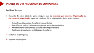 Gestão de Terceiros
 Conjunto de ações adotadas para assegurar que os terceiros que atuem na Organização ou
em nome da Organização sigam as condutas éticas estabelecidas. Estas ações incluem:
• Inclusão de cláusulas de Compliance nos contratos.
• Dar ciência e aplicar treinamento referente ao Código de Conduta.
• Monitoramento constante da conduta exercida pelo terceiro.
• Realização de auditorias periódicas de Compliance.
 Customer Due Diligence;
 Supplier Due Diligence.
PILARES DE UM PROGRAMA DE COMPLIANCE
 