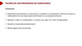 Treinamento
 Desenhados para disseminar a cultura ética e as políticas e procedimentos internos nos quais os
colaboradores de uma Organização deverão basear a sua atuação profissional.
 Aplicável a todos os colaboradores e terceiros que agem em nome da Organização.
 Deverão ser atualizados periodicamente.
 Manter registro dos treinamentos.
PILARES DE UM PROGRAMA DE COMPLIANCE
 
