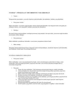 STANDAR 7 : PENGELOLAAN DINI HIPERTENSI PADA KEHAMILAN
1. Tujuan :
Mengenali dan menemukan secara dini hipertensi pada kehamilan dan melakukan tindakan yang diperlukan
1. Pernyataan standar:
Bidan menemukan secara dini setiap kenaikan tekanan darah pada kehamilan dan mengenal tanda serta gejala pre-
eklampsia lainnya, serta mengambil tindakan yang tepat dan merujuknya
1. Hasilnya:
Ibu hamil dengan tanda preeklamsi mendapat perawatan yang memadai dan tepat waktu, penurunan angka kesakitan
dan kematian akibat eklampsi
1. Persyaratannya :
Bidan melakukan pemeriksaan kehamilan secara teratur, pengukuran tekanan darah
1. Bidan mampu :
Mengukur tekanan darah dengan benar, mengenali tanda-tanda preeklmpsia, mendeteksi hipertensi pada kehamilan,
dan melakukan tindak lanjut sesuaidengan ketentuan
STANDAR 8 PERSIAPAN PERSALINAN
1. Pernyataan standar:
Bidan memberikan saran yang tepat kepada ibu hamil, suami serta keluarganya pada trimester ketiga, untuk
memastikan bahwa persiapan persalinan yang bersih dan aman serta suasana yang menyenangkan akan di
rencanakan dengan baik
1. Prasyarat:
1. Semua ibu harus melakukan 2 kali kunjungan antenatal pada trimester terakhir kehamilan
2. Adanya kebijaksanaan dan protokol nasional/setempat tentang indikasi persalinan yang harus
dirujuk dan berlangsung di rumah sakit
3. Bidan terlatih dan terampil dalam melakukan pertolongan persalinan yang aman dan bersih
4. Peralatan penting untuk melakukan pemeriksaan antenataltersedia
5. Perlengkapan penting yang di perlukan untuk melakukan pertolongan persalinan yang bersih dan
aman tersedia dalam keadaan DTT/steril
6. Adanya persiapan transportasiuntuk merujuk ibu hamil dengan cepat jika terjadi kegawat
daruratan ibu dan janin
7. Menggunakan KMS ibu hamil/buku KIA kartu ibu dan partograf
8. Sistem rujukan yang efektif untuk ibu hamil yang mengalami komplikasi selama kehamilan
 
