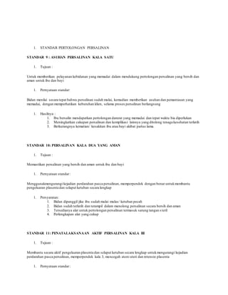 1. STANDAR PERTOLONGAN PERSALINAN
STANDAR 9 : ASUHAN PERSALINAN KALA SATU
1. Tujuan :
Untuk memberikan pelayanan kebidanan yang memadai dalam mendukung pertolongan persalinan yang bersih dan
aman untuk ibu dan bayi
1. Pernyataan standar:
Bidan menilai secara tepat bahwa persalinan sudah mulai, kemudian memberikan asuhan dan pemantauan yang
memadai, dengan memperhatikan kebutuhan klien, selama proses persalinan berlangsung
1. Hasilnya :
1. Ibu bersalin mendapatkan pertolongan darurat yang memadai dan tepat waktu bia diperlukan
2. Meningkatkan cakupan persalinan dan komplikasi lainnya yang ditolong tenaga kesehatan terlatih
3. Berkurangnya kematian/ kesakitan ibu atau bayi akibat partus lama.
STANDAR 10: PERSALINAN KALA DUA YANG AMAN
1. Tujuan :
Memastikan persalinan yang bersih dan aman untuk ibu dan bayi
1. Pernyataan standar:
Menggunakmengurangi kejadian perdarahan pasca persalinan, memperpendek dengan benar untukmembantu
pengeluaran plasenta dan selaput ketuban secara lengkap
1. Persyaratan:
1. Bidan dipanggil jika ibu sudah mulai mulas/ ketuban pecah
2. Bidan sudah terlatih dan terampil dalam menolong persalinan secara bersih dan aman
3. Tersedianya alat untuk pertolongan persalinan termasuk sarung tangan s teril
4. Perlengkapan alat yang cukup
STANDAR 11: PENATALAKSANAAN AKTIF PERSALINAN KALA III
1. Tujuan :
Membantu secara aktif pengeluaran plasenta dan selaput ketuban secara lengkap untukmengurangi kejadian
perdarahan pasca persalinan, memperpendek kala 3, mencegah atoni uteri dan retensio plasenta
1. Pernyataan standar:
 