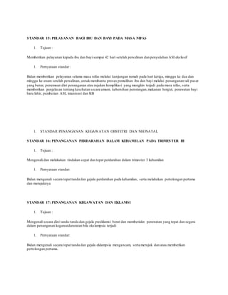 STANDAR 15: PELAYANAN BAGI IBU DAN BAYI PADA MASA NIFAS
1. Tujuan :
Memberikan pelayanan kepada ibu dan bayi sampai 42 hari setelah persalinan dan penyuluhan ASI ekslusif
1. Pernyataan standar:
Bidan memberikan pelayanan selama masa nifas melalui kunjungan rumah pada hari ketiga, minggu ke dua dan
minggu ke enam setelah persalinan, untuk membantu proses pemulihan ibu dan bayi melalui penanganan tali pusat
yang benar, penemuan dini penanganan atau rujukan komplikasi yang mungkin terjadi pada masa nifas, serta
memberikan penjelasan tentang kesehatan secara umum, kebersihan perorangan,makanan bergizi, perawatan bayi
baru lahir, pemberian ASI, imunisasi dan KB
1. STANDAR PENANGANAN KEGAWATAN OBSTETRI DAN NEONATAL
STANDAR 16: PENANGANAN PERDARAHAN DALAM KEHAMILAN PADA TRIMESTER III
1. Tujuan :
Mengenali dan melakukan tindakan cepat dan tepat perdarahan dalam trimester 3 kehamilan
1. Pernyataan standar:
Bidan mengenali secara tepat tanda dan gejala perdarahan pada kehamilan, serta melakukan pertolongan pertama
dan merujuknya
STANDAR 17: PENANGANAN KEGAWATAN DAN EKLAMSI
1. Tujuan :
Mengenali secara dini tanda-tanda dan gejala preeklamsi berat dan memberiakn perawatan yang tepat dan segera
dalam penanganan kegawatdaruratan bila ekslampsia terjadi
1. Pernyataan standar:
Bidan mengenali secara tepat tanda dan gejala eklampsia mengancam, serta merujuk dan atau memberikan
pertolongan pertama.
 