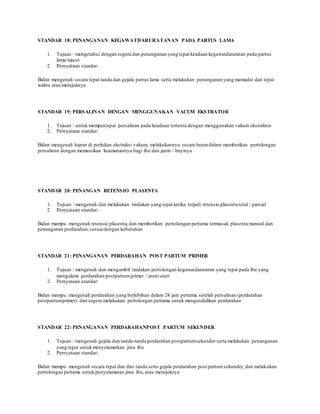 STANDAR 18: PENANGANAN KEGAWATDARURATANAN PADA PARTUS LAMA
1. Tujuan : mengetahui dengan segera dan penanganan yang tepat keadaan kegawatdaruratan pada partus
lama/macet
2. Pernyataan standar:
Bidan mengenali secara tepat tanda dan gejala partus lama serta melakukan penanganan yang memadai dan tepat
waktu atau merujuknya
STANDAR 19: PERSALINAN DENGAN MENGGUNAKAN VACUM EKSTRATOR
1. Tujuan : untuk mempercepat persalinan pada keadaan tertentu dengan menggunakan vakum ekstraktor
2. Pernyataan standar:
Bidan mengenali kapan di perlukan ekstraksi vakum, melakukannya secara benardalam memberikan pertolongan
persalinan dengan memastikan keamanannya bagi ibu dan janin / bayinya
STANDAR 20: PENANGAN RETENSIO PLASENTA
1. Tujuan : mengenali dan melakukan tindakan yang tepat ketika terjadi retensio plasenta total / parsial
2. Pernyataan standar:
Bidan mampu mengenali retensio plasenta,dan memberikan pertolongan pertama termasuk plasenta manual dan
penanganan perdarahan,sesuaidengan kebutuhan
STANDAR 21: PENANGANAN PERDARAHAN POST PARTUM PRIMER
1. Tujuan : mengenali dan mengambil tindakan pertolongan kegawatdaruratan yang tepat pada ibu yang
mengalami perdarahan postpartumprimer / atoni uteri
2. Pernyataan standar:
Bidan mampu mengenali perdarahan yang berlebihan dalam 24 jam pertama setelah persalinan (perdarahan
postpartumprimer) dan segera melakukan pertolongan pertama untuk mengendalikan perdarahan
STANDAR 22: PENANGANAN PERDARAHANPOST PARTUM SEKUNDER
1. Tujuan : mengenali gejala dan tanda-tanda perdarahan postpartumsekunder serta melakukan penanganan
yang tepat untukmenyelamatkan jiwa ibu
2. Pernyataan standar:
Bidan mampu mengenali secara tepat dan dini tanda serta gejala perdarahan post partumsekunder, dan melakukan
pertolongan pertama untuk penyelamatan jiwa ibu, atau merujuknya
 