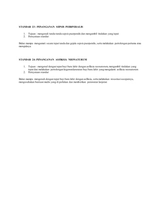 STANDAR 23 : PENANGANAN SEPSIS PUERPERALIS
1. Tujuan : mengenali tanda-tanda sepsis puerperalis dan mengambil tindakan yang tepat
2. Pernyataan standar:
Bidan mampu mengamati secara tepat tanda dan gejala sepsis puerperalis, serta melakukan pertolongan pertama atau
merujuknya
STANDAR 24: PENANGANAN ASFIKSIA NEONATURUM
1. Tujuan : mengenal dengan tepat bayi baru lahir dengan asfiksia neonatorum, mengambil tindakan yang
tepat dan melakukan pertolongan kegawatdaruratan bayi baru lahir yang mengalami asfiksia neonatorum
2. Pernyataan standar:
Bidan mampu mengenali dengan tepat bayi baru lahir dengan asfiksia, serta melakukan resusitasisecepatnya,
mengusahakan bantuan medis yang di perlukan dan memberikan perawatan lanjutan
 