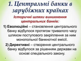 1. Центральні банки в
зарубіжних країнах
Історичні шляхи виникнення
центральних банків:
1) Еволюційні – становлення центрального
банку відбулося протягом тривалого часу
шляхом поступового закріплення за ним
монопольної банкнотної емісії.
2) Директивні – створення центрального
банку відбулося за рішенням держави на
основі спеціального закону.
 