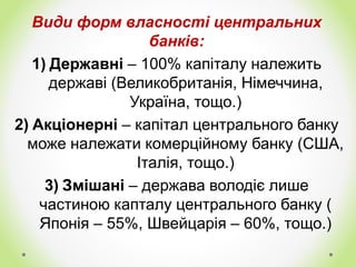 Види форм власності центральних
банків:
1) Державні – 100% капіталу належить
державі (Великобританія, Німеччина,
Україна, тощо.)
2) Акціонерні – капітал центрального банку
може належати комерційному банку (США,
Італія, тощо.)
3) Змішані – держава володіє лише
частиною капталу центрального банку (
Японія – 55%, Швейцарія – 60%, тощо.)
 
