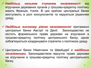  Найбільш низьким ступенем незалежності від
втручання державних органів у грошово-кредитну політику
мають Франція, Італія. В цих країнах центральні банки
виступають в ролі консультантів та керуються рішенням
уряду.
 Найбільш високому рівню незалежності притаманні
центральні банки Австрії та Данії. Законодавство не
містить формального права держави на втручання в
грошово-кредитну політику центрального банку, однак
зобов'язуються координувати стратегію з політикою уряду.
 Центральні банки Німеччини та Швейцарії є найбільш
незалежними. Законодавством відсутнє право держави
на втручання в грошово-кредитну політику центрального
банку.
 