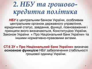 2. НБУ та грошово-
кредитна політика
НБУ є центральним банком України, особливим
центральним органом державного управління,
юридичний статус, завдання, функції, повноваження і
принципи якого визначаються, Конституцією України,
Законом України « Про Національний банк України» та
іншими нормативно-правовими актами.
СТ.6 ЗУ « Про Національний банк України» визначає
основною функцією НБУ забезпечення стабільності
грошової одиниці України.
 