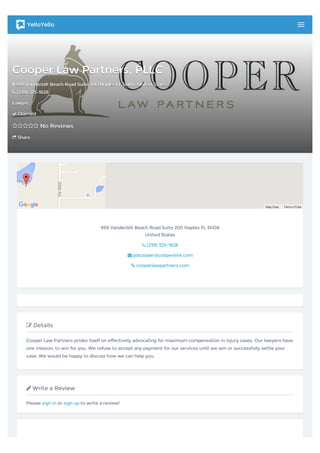 Cooper Law Partners, PLLCCooper Law Partners, PLLC
 999 Vanderbilt Beach Road Suite 200 Naples FL 34108999 Vanderbilt Beach Road Suite 200 Naples FL 34108,, United StatesUnited States
 (239) 325-1828(239) 325-1828
LawyerLawyer
 ClaimedClaimed
 No ReviewsNo Reviews
 ShareShare
Map Data TermsofUse
999 Vanderbilt Beach Road Suite 200 Naples FL 34108
United States
 (239) 325-1828
 pdcooper@cooperkirk.com
 cooperlawpartners.com
 Details
Cooper Law Partners prides itself on effectively advocating for maximum compensation in injury cases. Our lawyers have
one mission: to win for you. We refuse to accept any payment for our services until we win or successfully settle your
case. We would be happy to discuss how we can help you.
 Write a Review
Please sign in or sign up to write a review!
YelloYello
 