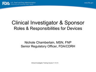Clinical Investigator & Sponsor
Roles & Responsibilities for Devices
Nichole Chamberlain, MSN, FNP
Senior Regulatory Officer, FDA/CDRH
Clinical Investigator Training Course 11.14.13
 