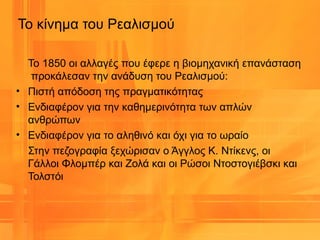 Το κίνημα του Ρεαλισμού
Το 1850 οι αλλαγές που έφερε η βιομηχανική επανάσταση
προκάλεσαν την ανάδυση του Ρεαλισμού:
• Πιστή απόδοση της πραγματικότητας
• Ενδιαφέρον για την καθημερινότητα των απλών
ανθρώπων
• Ενδιαφέρον για το αληθινό και όχι για το ωραίο
Στην πεζογραφία ξεχώρισαν ο Άγγλος Κ. Ντίκενς, οι
Γάλλοι Φλομπέρ και Ζολά και οι Ρώσοι Ντοστογιέβσκι και
Τολστόι
 