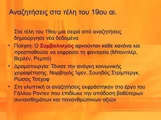 Αναζητήσεις στα τέλη του 19ου αι.
Στα τέλη του 19ου μια σειρά από αναζητήσεις
δημιούργησε νέα δεδομένα
• Ποίηση: Ο Συμβολισμός αρνούνταν κάθε κανόνα και
προσπαθούσε να εκφράσει τη φαντασία (Μποντλέρ,
Βερλέν, Ρεμπό)
• Δραματουργία: Τόνισε την ανάγκη κοινωνικής
χειραφέτησης. Νορβηγός Ίψεν, Σουηδός Στρίμπεργκ,
Ρώσος Τσέχοφ
• Στη γλυπτική οι αναζητήσεις εκφράστηκαν στο έργο του
Γάλλου Ροντεν που επιδίωκε την απόδοση βαθύτερων
συναισθημάτων και πανανθρώπινων αξιών
 