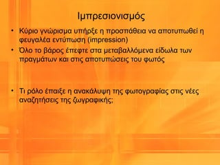 Ιμπρεσιονισμός
• Κύριο γνώρισμα υπήρξε η προσπάθεια να αποτυπωθεί η
φευγαλέα εντύπωση (impression)
• Όλο το βάρος έπεφτε στα μεταβαλλόμενα είδωλα των
πραγμάτων και στις αποτυπώσεις του φωτός
• Τι ρόλο έπαιξε η ανακάλυψη της φωτογραφίας στις νέες
αναζητήσεις της ζωγραφικής;
 
