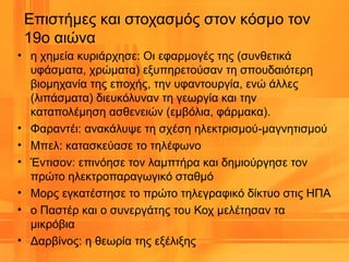 • η χημεία κυριάρχησε: Οι εφαρμογές της (συνθετικά
υφάσματα, χρώματα) εξυπηρετούσαν τη σπουδαιότερη
βιομηχανία της εποχής, την υφαντουργία, ενώ άλλες
(λιπάσματα) διευκόλυναν τη γεωργία και την
καταπολέμηση ασθενειών (εμβόλια, φάρμακα).
• Φαραντέι: ανακάλυψε τη σχέση ηλεκτρισμού-μαγνητισμού
• Μπελ: κατασκεύασε το τηλέφωνο
• Έντισον: επινόησε τον λαμπτήρα και δημιούργησε τον
πρώτο ηλεκτροπαραγωγικό σταθμό
• Μορς εγκατέστησε το πρώτο τηλεγραφικό δίκτυο στις ΗΠΑ
• ο Παστέρ και ο συνεργάτης του Κοχ μελέτησαν τα
μικρόβια
• Δαρβίνος: η θεωρία της εξέλιξης
Επιστήμες και στοχασμός στον κόσμο τον
19ο αιώνα
 