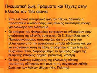 Πνευματική ζωή, Γράμματα και Τέχνες στην
Ελλάδα τον 19ο αιώνα
• Στην ελληνική πνευματική ζωή τον 19ο αι. δέσποζε η
προσπάθεια οικοδόμησης μιας εθνικής ταυτότητας κοινής
για ολόκληρο τον ελληνισμό.
• Οι απόψεις του Φαλμεράιερ έστρεψαν το ενδιαφέρον στην
αναζήτηση της εθνικής συνέχειας. Οι Σ. Ζαμπέλιος και Κ.
Παπαρρηγόπουλος υποστήριξαν ότι η συνέχεια του
ελληνισμού από την αρχαιότητα υπήρξε αδιάκοπη και, για
να ενισχύσουν αυτή τη θέση, στράφηκαν στη μελέτη του
Βυζαντίου. Έτσι, διαμορφώθηκε το τριμερές σχήμα της
ελληνικής ιστορίας: αρχαία, βυζαντινή, νεότερη.
• Οι ίδιες ανάγκες ενίσχυσης της ελληνικής εθνικής
ταυτότητας οδήγησαν στη μελέτη της σύγχρονης λαϊκής
ζωής και των λαϊκών εθίμων (Νικ. Πολίτης)
 