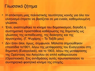 Γλωσσικό ζήτημα
• Η απόκτηση μιας πολιτιστικής ταυτότητας κοινής για όλο τον
ελληνισμό έπρεπε να βασίζεται σε μια ενιαία, καθομιλουμένη
γλώσσα.
• Έτσι, αναπτύχθηκε το κίνημα του δημοτικισμού, δηλαδή η
συστηματική προσπάθεια καθιέρωσης της δημοτικής ως
γλώσσας της εκπαίδευσης, της διοίκησης και της
λογοτεχνίας. (Γ. Ψυχάρης – Το Ταξίδι μου)
• Δεν ήταν όλοι, όμως, σύμφωνοι. Μάλιστα σημειώθηκαν
επεισόδια το1901, λόγω της μετάφρασης του Ευαγγελίου στη
δημοτική (Ευαγγελικά), και το 1903, λόγω της μετάφρασης
της Ορέστειας του Αισχύλου σε απλή καθαρεύουσα
(Ορεστειακά). Στις αντιδράσεις αυτές πρωτοστατούσε το
συντηρητικό φοιτητικό κίνημα της εποχής.
 