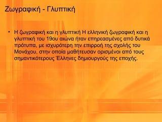 Ζωγραφική - Γλυπτική
• Η ζωγραφική και η γλυπτική Η ελληνική ζωγραφική και η
γλυπτική του 19ου αιώνα ήταν επηρεασμένες από δυτικά
πρότυπα, με ισχυρότερη την επιρροή της σχολής του
Μονάχου, στην οποία μαθήτευσαν ορισμένοι από τους
σημαντικότερους Έλληνες δημιουργούς της εποχής.
 