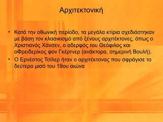 Αρχιτεκτονική
• Κατά την οθωνική περίοδο, τα μεγάλα κτίρια σχεδιάστηκαν
με βάση τον κλασικισμό από ξένους αρχιτέκτονες, όπως ο
Χριστιανός Χάνσεν, ο αδερφός του Θεόφιλος και
οΦρειδερίκος φον Γκέρτνερ (ανάκτορα, σημερινή Βουλή).
• Ο Ερνέστος Τσίλερ ήταν ο αρχιτέκτονας που σφράγισε το
δεύτερο μισό του 19ου αιώνα
 