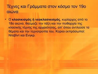 • Ο κλασικισμός ή νεοκλασικισμός, κυρίαρχος από το
18ο αιώνα, θαύμαζε την τάξη και την πειθαρχία της
κλασικής τέχνης της αρχαιότητας, απ’ όπου αντλούσε τα
θέματα και την τεχνοτροπία του. Κύριοι εκπρόσωποί:
Νταβίντ και Ενγκρ.
Τέχνες και Γράμματα στον κόσμο τον 19ο
αιώνα
 