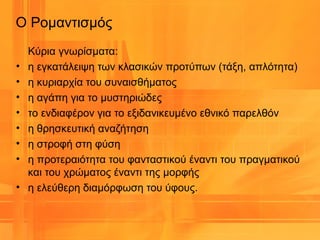 Ο Ρομαντισμός
Κύρια γνωρίσματα:
• η εγκατάλειψη των κλασικών προτύπων (τάξη, απλότητα)
• η κυριαρχία του συναισθήματος
• η αγάπη για το μυστηριώδες
• το ενδιαφέρον για το εξιδανικευμένο εθνικό παρελθόν
• η θρησκευτική αναζήτηση
• η στροφή στη φύση
• η προτεραιότητα του φανταστικού έναντι του πραγματικού
και του χρώματος έναντι της μορφής
• η ελεύθερη διαμόρφωση του ύφους.
 