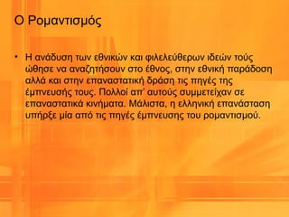 • Η ανάδυση των εθνικών και φιλελεύθερων ιδεών τούς
ώθησε να αναζητήσουν στο έθνος, στην εθνική παράδοση
αλλά και στην επαναστατική δράση τις πηγές της
έμπνευσής τους. Πολλοί απ’ αυτούς συμμετείχαν σε
επαναστατικά κινήματα. Μάλιστα, η ελληνική επανάσταση
υπήρξε μία από τις πηγές έμπνευσης του ρομαντισμού.
Ο Ρομαντισμός
 
