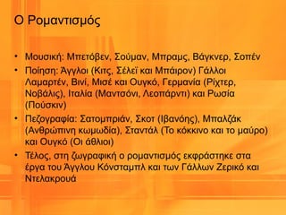 • Μουσική: Μπετόβεν, Σούμαν, Μπραμς, Βάγκνερ, Σοπέν
• Ποίηση: Άγγλοι (Κιτς, Σέλεϊ και Μπάιρον) Γάλλοι
Λαμαρτέν, Βινί, Μισέ και Ουγκό, Γερμανία (Ρίχτερ,
Νοβάλις), Ιταλία (Μαντσόνι, Λεοπάρντι) και Ρωσία
(Πούσκιν)
• Πεζογραφία: Σατομπριάν, Σκοτ (Ιβανόης), Μπαλζάκ
(Ανθρώπινη κωμωδία), Σταντάλ (Το κόκκινο και το μαύρο)
και Ουγκό (Οι άθλιοι)
• Τέλος, στη ζωγραφική ο ρομαντισμός εκφράστηκε στα
έργα του Άγγλου Κόνσταμπλ και των Γάλλων Ζερικό και
Ντελακρουά
Ο Ρομαντισμός
 