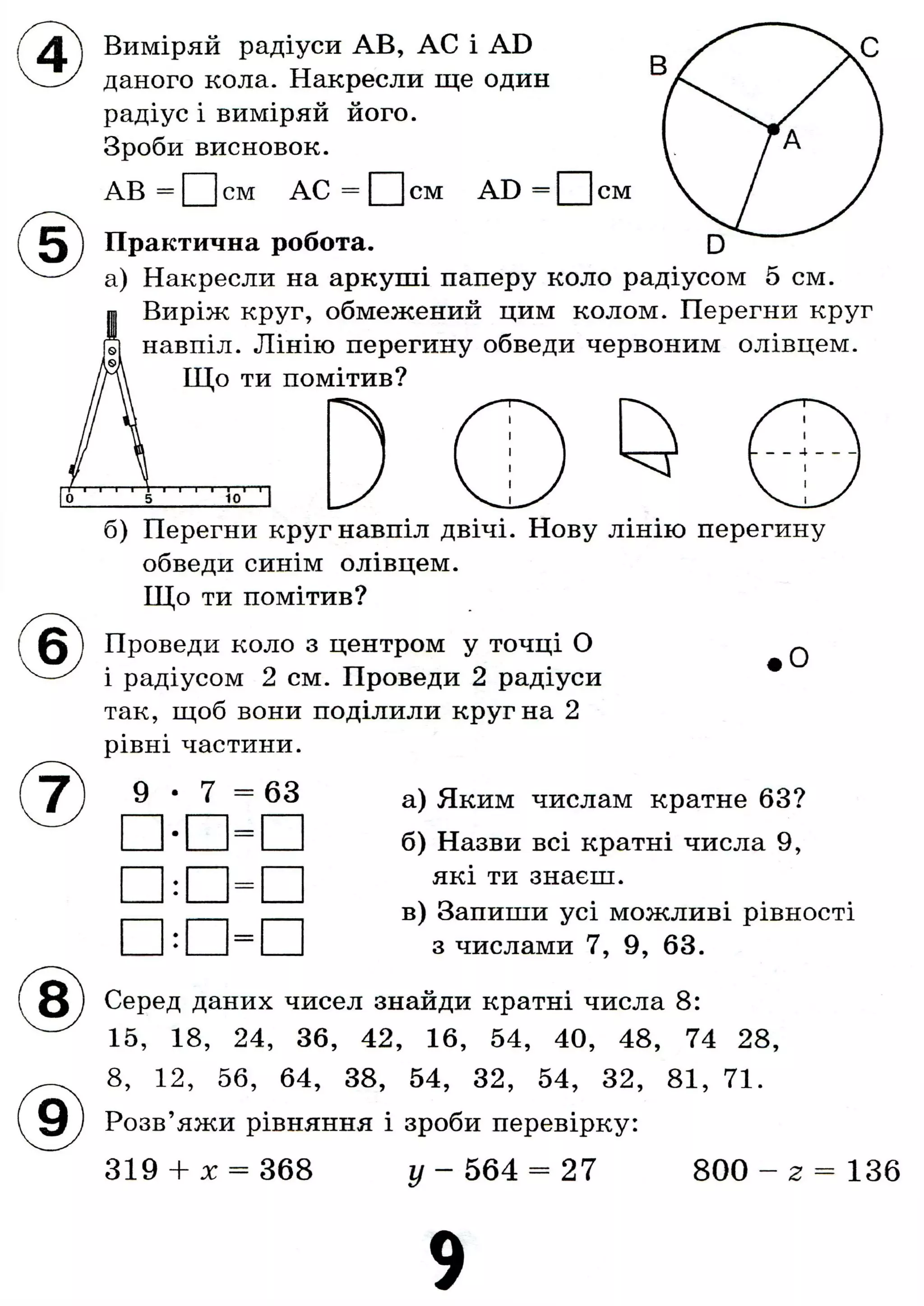 Виміряй радіуси AB, АС і AD
даного кола. Накресли ще один
радіус і виміряй його.
Зроби висновок.
AB = см AC = Q ] см AD = О см
В
А
Практична робота. D
а) Накресли на аркуші паперу коло радіусом 5 см.
Виріж круг, обмежений цим колом. Перегни круг
навпіл. Лінію перегину обведи червоним олівцем.
Що ти помітив?
1 1 1 1 1 І—г
5 10
б) Перегни круг навпіл двічі. Нову лінію перегину
обведи синім олівцем.
Що ти помітив?
Проведи коло з центром у точці О
і радіусом 2 см. Проведи 2 радіуси
так, щоб вони поділили круг на 2
рівні частини.
О
9 63 а) Яким числам кратне 63?
б) Назви всі кратні числа 9,
які ти знаєш.
в) Запиши усі можливі рівності
з числами 7, 9, 63.
Серед даних чисел знайди кратні числа 8:
15, 18, 24, 36, 42, 16, 54, 40, 48, 74 28,
8, 12, 56, 64, 38, 54, 32, 54, 32, 81, 71.
Розв'яжи рівняння і зроби перевірку:
319 + X = 368 у — 564 — 27 800 - 2 = 136
9
 