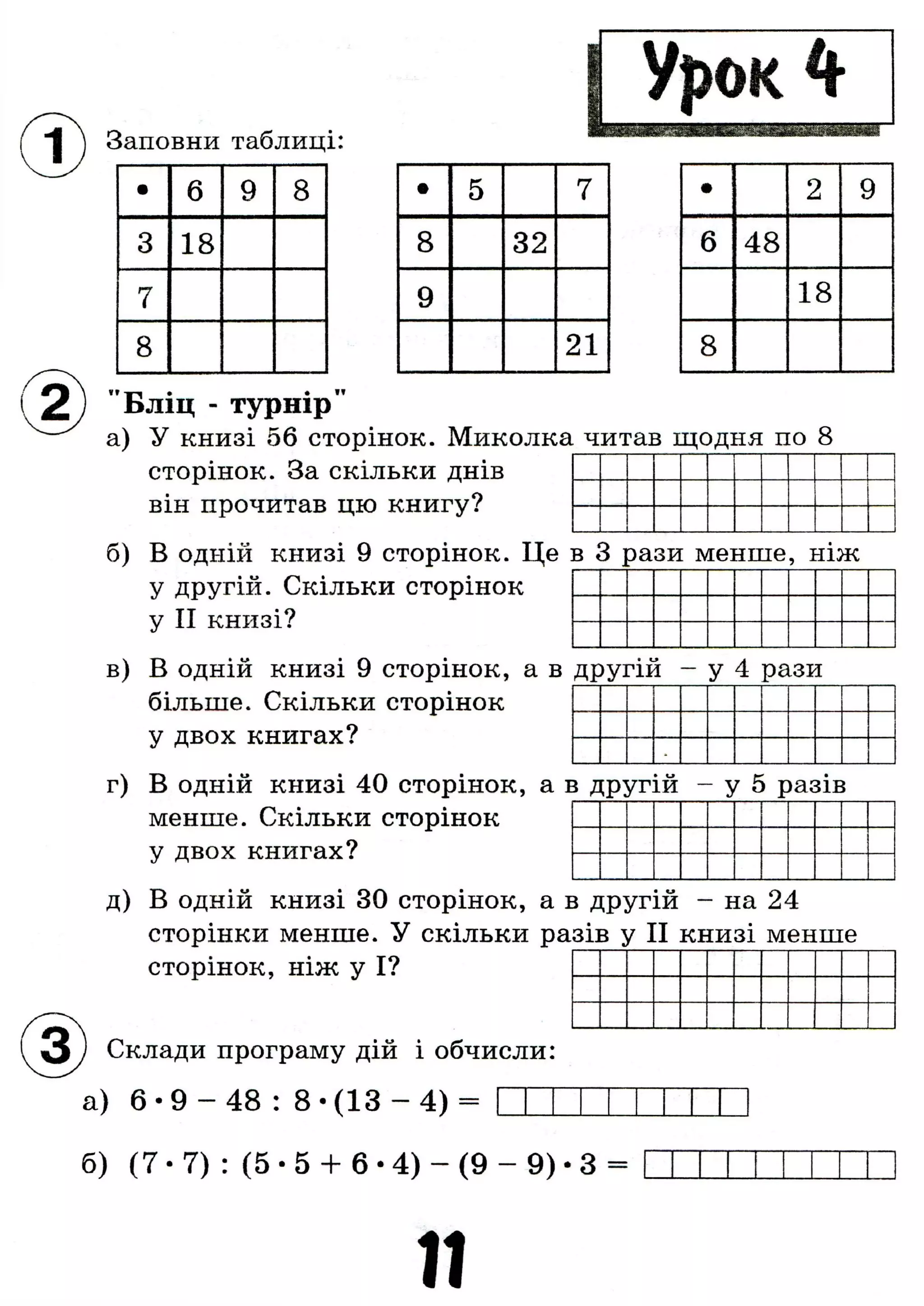"I j Заповни таблиці:
Л
• 6 9 8
3 18
7
8
• 5 7
8 32
9
21
• 2 9
6 48
18
8
"Бліц - турнір"
а) У книзі 56 сторінок. Миколка читав щодня по 8
сторінок. За скільки днів
він прочитав цю книгу?
б) В одній книзі 9 сторінок. Це в 3 рази менше, ніж
у другій. Скільки сторінок
у II книзі?
в) В одній книзі 9 сторінок, а в другій - у 4 рази
більше. Скільки сторінок
у двох книгах?
г) В одній книзі 40 сторінок, а в другій - у 5 разів
менше. Скільки сторінок
у двох книгах?
д) В одній книзі ЗО сторінок, а в другій - на 24
сторінки менше. У скільки разів у II книзі менше
сторінок, ніж у І?
1^3) Склади програму дій і обчисли:
а) 6 •9 - 48 : 8 • (13 - 4) =
б) (7 • 7) : (5 • 5 + 6 •4) - (9 - 9) • 3 =
11
 
